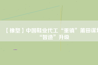 【橡塑】中國(guó)鞋業(yè)代工“重鎮(zhèn)”莆田謀劃“智造”升級(jí)