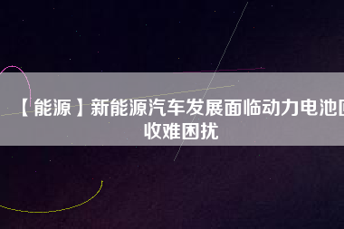 【能源】新能源汽車發(fā)展面臨動力電池回收難困擾