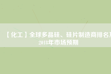 【化工】全球多晶硅、硅片制造商排名及2018年市場預(yù)期