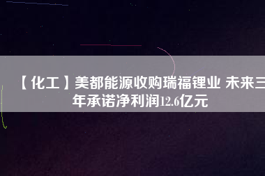 【化工】美都能源收購瑞福鋰業(yè) 未來三年承諾凈利潤12.6億元