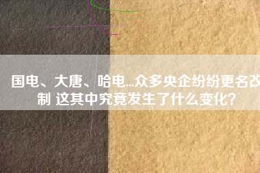 國電、大唐、哈電...眾多央企紛紛更名改制 這其中究竟發(fā)生了什么變化？