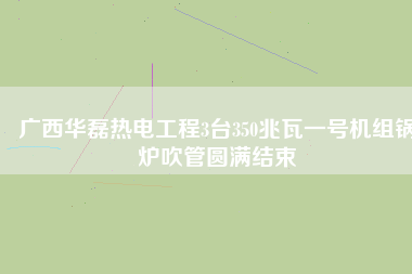 廣西華磊熱電工程3臺(tái)350兆瓦一號(hào)機(jī)組鍋爐吹管圓滿結(jié)束