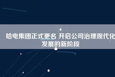 哈電集團正式更名 開啟公司治理現(xiàn)代化發(fā)展的新階段