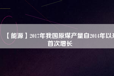 【能源】2017年我國(guó)原煤產(chǎn)量自2014年以來(lái)首次增長(zhǎng)