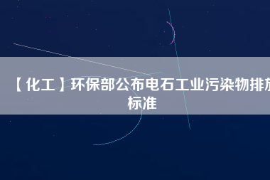 【化工】環(huán)保部公布電石工業(yè)污染物排放標準