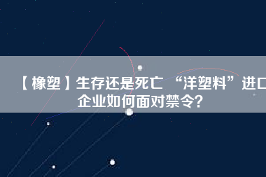 【橡塑】生存還是死亡 “洋塑料”進(jìn)口企業(yè)如何面對禁令？