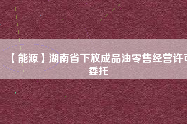 【能源】湖南省下放成品油零售經(jīng)營(yíng)許可委托