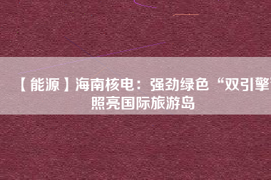 【能源】海南核電：強(qiáng)勁綠色“雙引擎”照亮國際旅游島