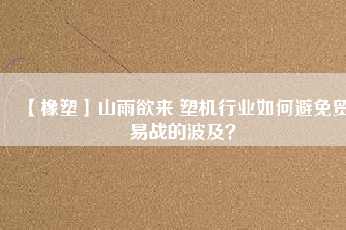 【橡塑】山雨欲來 塑機(jī)行業(yè)如何避免貿(mào)易戰(zhàn)的波及？