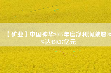 【礦業(yè)】中國神華2017年度凈利潤激增98.3%達(dá)450.37億元