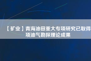 【礦業(yè)】青海油田重大專(zhuān)項(xiàng)研究已取得5項(xiàng)油氣勘探理論成果