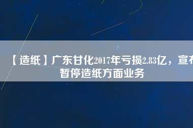 【造紙】廣東甘化2017年虧損2.83億，宣布暫停造紙方面業(yè)務(wù)