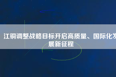 江銅調(diào)整戰(zhàn)略目標(biāo)開(kāi)啟高質(zhì)量、國(guó)際化發(fā)展新征程