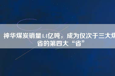 神華煤炭銷(xiāo)量4.4億噸，成為僅次于三大煤省的第四大“省”