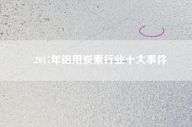 2017年鋁用炭素行業(yè)十大事件