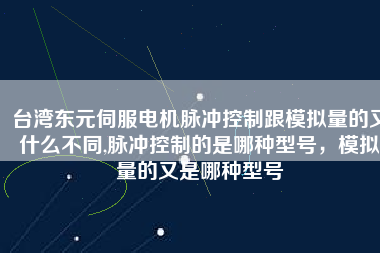 臺灣東元伺服電機脈沖控制跟模擬量的又什么不同,脈沖控制的是哪種型號，模擬量的又是哪種型號