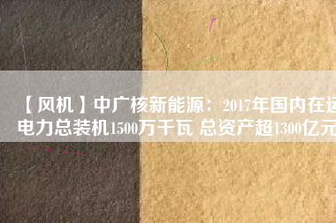 【風機】中廣核新能源：2017年國內(nèi)在運電力總裝機1500萬千瓦 總資產(chǎn)超1300億元