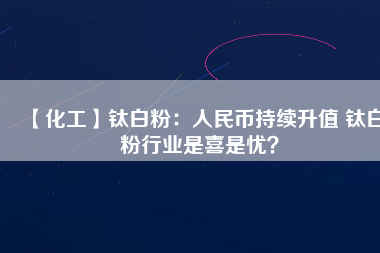 【化工】鈦白粉：人民幣持續(xù)升值 鈦白粉行業(yè)是喜是憂？