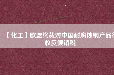 【化工】歐盟終裁對(duì)中國(guó)耐腐蝕鋼產(chǎn)品征收反傾銷稅