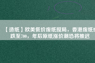 【造紙】歐美低價(jià)廢紙攪局，香港廢紙或跌至700，年后原紙漲價(jià)潮恐將推遲