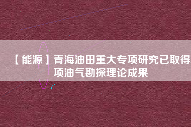 【能源】青海油田重大專項研究已取得5項油氣勘探理論成果