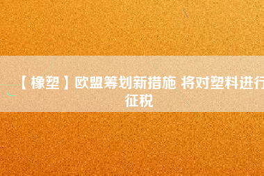 【橡塑】歐盟籌劃新措施 將對(duì)塑料進(jìn)行征稅