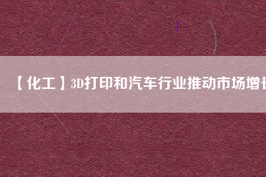 【化工】3D打印和汽車行業(yè)推動(dòng)市場增長