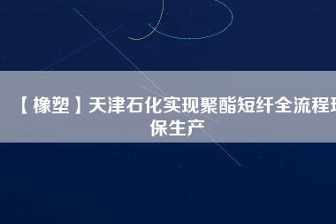 【橡塑】天津石化實現(xiàn)聚酯短纖全流程環(huán)保生產(chǎn)