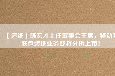 【造紙】陳宏才上任董事會(huì)主席，移動(dòng)互聯(lián)包裝紙業(yè)務(wù)或?qū)⒎植鹕鲜校? title=