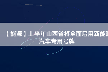 【能源】上半年山西省將全面啟用新能源汽車(chē)專(zhuān)用號(hào)牌