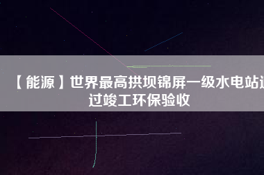 【能源】世界最高拱壩錦屏一級(jí)水電站通過竣工環(huán)保驗(yàn)收