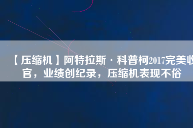 【壓縮機(jī)】阿特拉斯·科普柯2017完美收官，業(yè)績創(chuàng)紀(jì)錄，壓縮機(jī)表現(xiàn)不俗