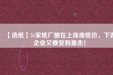 【造紙】51家紙廠都在上漲廢紙價，下游企業(yè)又要受到暴擊！