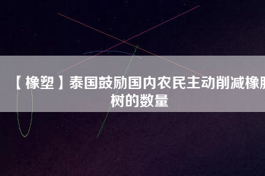 【橡塑】泰國鼓勵國內(nèi)農(nóng)民主動削減橡膠樹的數(shù)量