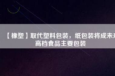 【橡塑】取代塑料包裝，紙包裝將成未來高檔食品主要包裝