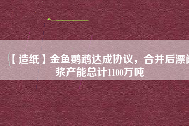 【造紙】金魚鸚鵡達(dá)成協(xié)議，合并后漂闊漿產(chǎn)能總計(jì)1100萬(wàn)噸