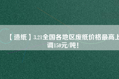 【造紙】3.21全國各地區(qū)廢紙價格最高上調(diào)150元/噸！