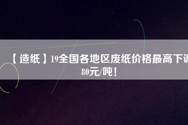 【造紙】19全國各地區(qū)廢紙價(jià)格最高下調(diào)80元/噸！