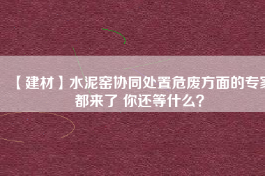 【建材】水泥窯協(xié)同處置危廢方面的專(zhuān)家都來(lái)了 你還等什么？