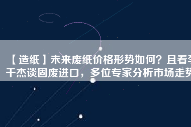 【造紙】未來(lái)廢紙價(jià)格形勢(shì)如何？且看李干杰談固廢進(jìn)口，多位專(zhuān)家分析市場(chǎng)走勢(shì)