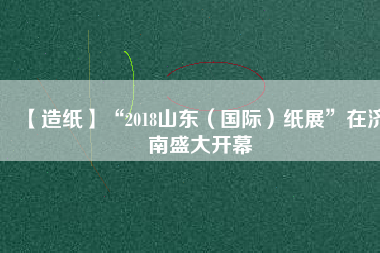 【造紙】“2018山東（國(guó)際）紙展”在濟(jì)南盛大開(kāi)幕