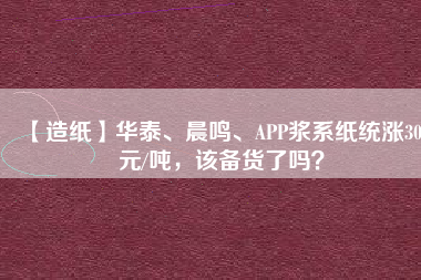 【造紙】華泰、晨鳴、APP漿系紙統(tǒng)漲300元/噸，該備貨了嗎？