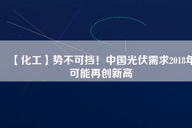 【化工】勢不可擋！中國光伏需求2018年可能再創(chuàng)新高