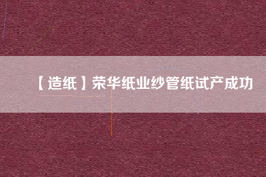 【造紙】榮華紙業(yè)紗管紙試產(chǎn)成功