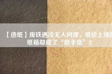 【造紙】廢鐵遇冷無(wú)人問(wèn)津，紙價(jià)上漲廢紙箱卻成了“搶手貨”！