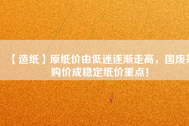 【造紙】原紙價(jià)由低迷逐漸走高，國廢采購價(jià)成穩(wěn)定紙價(jià)重點(diǎn)！