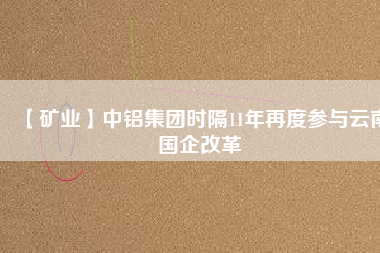 【礦業(yè)】中鋁集團時隔11年再度參與云南國企改革