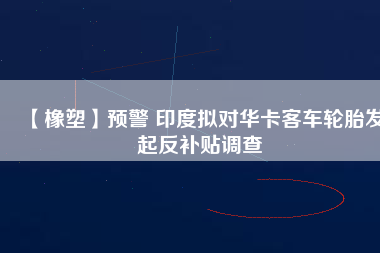 【橡塑】預(yù)警 印度擬對(duì)華卡客車輪胎發(fā)起反補(bǔ)貼調(diào)查