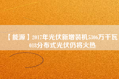 【能源】2017年光伏新增裝機(jī)5306萬(wàn)千瓦 2018分布式光伏仍將火熱