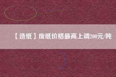 【造紙】廢紙價(jià)格最高上調(diào)200元/噸